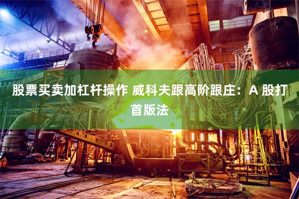 股票买卖加杠杆操作 威科夫跟高阶跟庄:A 股打首版法