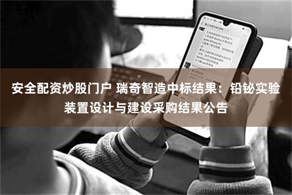 安全配资炒股门户 瑞奇智造中标结果:铅铋实验装置设计与建设采购结果公告