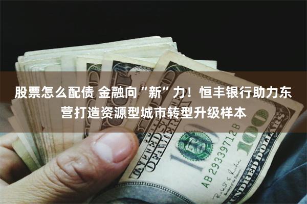 股票怎么配债 金融向“新”力!恒丰银行助力东营打造资源型城市转型升级样本