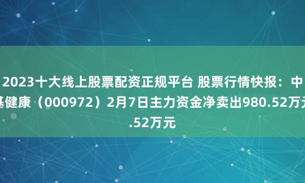 2023十大线上股票配资正规平台 股票行情快报:中基健康(000972)2月7日主力资金净卖出980.52万元