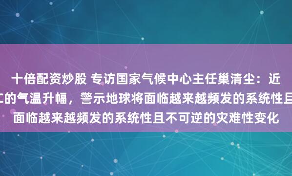 十倍配资炒股 专访国家气候中心主任巢清尘:近期频繁出现接近1.5℃的气温升幅,警示地球将面临越来越频发的系统性且不可逆的灾难性变化