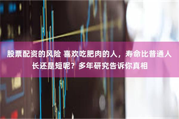 股票配资的风险 喜欢吃肥肉的人，寿命比普通人长还是短呢？多年研究告诉你真相