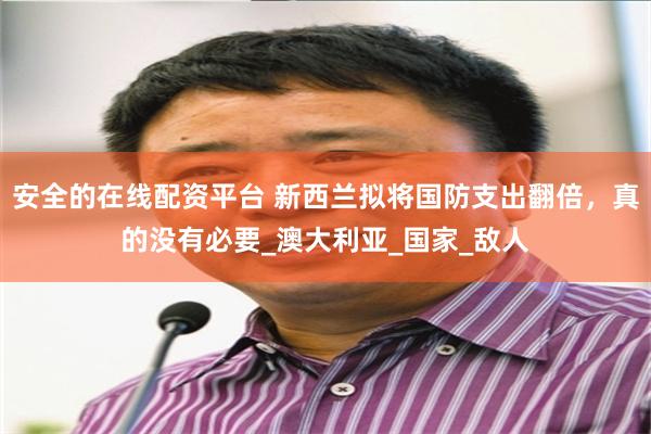 安全的在线配资平台 新西兰拟将国防支出翻倍,真的没有必要_澳大利亚_国家_敌人