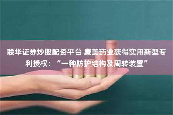 联华证券炒股配资平台 康美药业获得实用新型专利授权:“一种防护结构及周转装置”