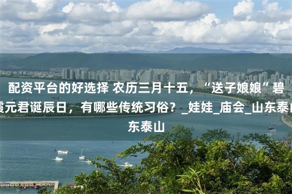 配资平台的好选择 农历三月十五,“送子娘娘”碧霞元君诞辰日,有哪些传统习俗?_娃娃_庙会_山东泰山