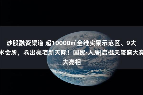炒股融资渠道 超10000㎡全维实景示范区、9大艺术会所,卷出豪宅新天际!国贸·人居|启樾天玺盛大亮相