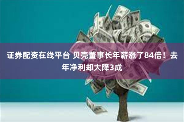 证券配资在线平台 贝壳董事长年薪涨了84倍！去年净利却大降3成