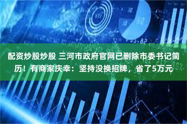 配资炒股炒股 三河市政府官网已删除市委书记简历!有商家庆幸:坚持没换招牌,省了5万元