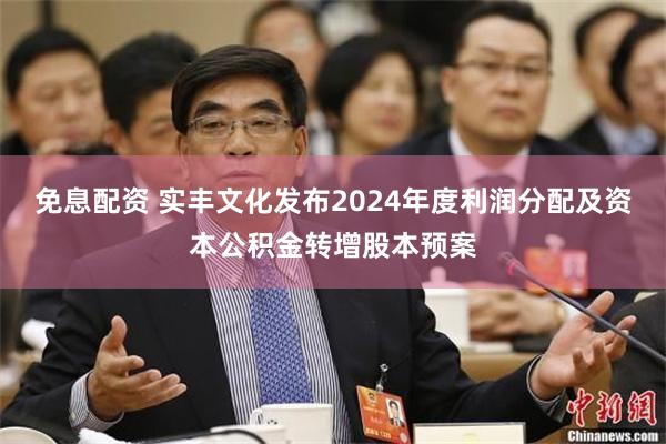 免息配资 实丰文化发布2024年度利润分配及资本公积金转增股本预案