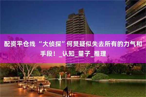 配资平仓线 “大侦探”何炅疑似失去所有的力气和手段!_认知_量子_推理
