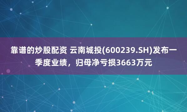 靠谱的炒股配资 云南城投(600239.SH)发布一季度业绩,归母净亏损3663万元