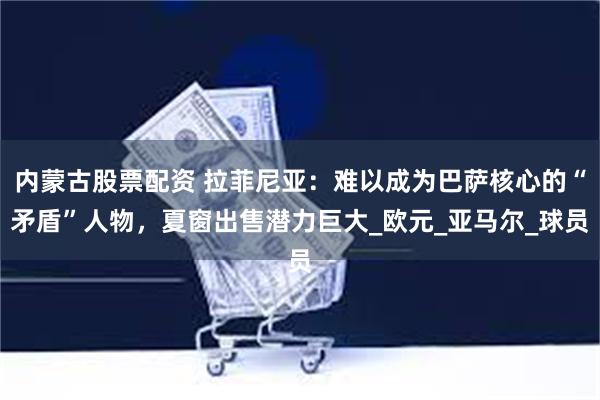 内蒙古股票配资 拉菲尼亚:难以成为巴萨核心的“矛盾”人物,夏窗出售潜力巨大_欧元_亚马尔_球员