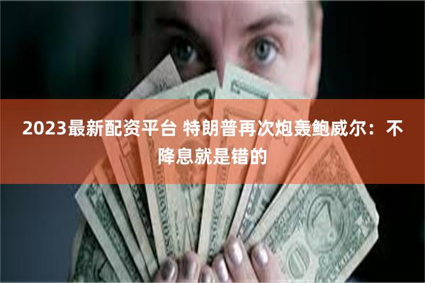 2023最新配资平台 特朗普再次炮轰鲍威尔：不降息就是错的