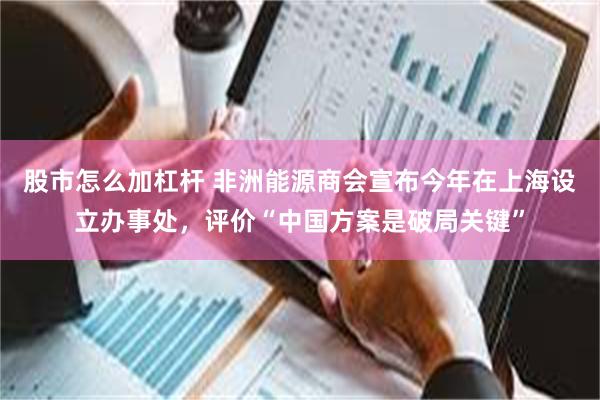 股市怎么加杠杆 非洲能源商会宣布今年在上海设立办事处，评价“中国方案是破局关键”