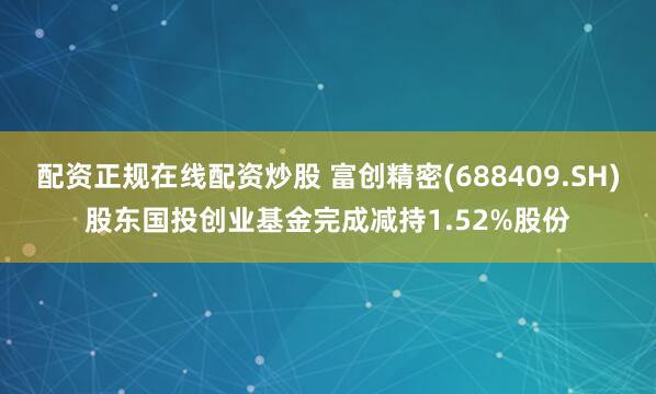 配资正规在线配资炒股 富创精密(688409.SH)股东国投创业基金完成减持1.52%股份