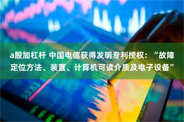 a股加杠杆 中国电信获得发明专利授权：“故障定位方法、装置、计算机可读介质及电子设备”