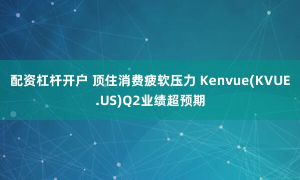 配资杠杆开户 顶住消费疲软压力 Kenvue(KVUE.US)Q2业绩超预期