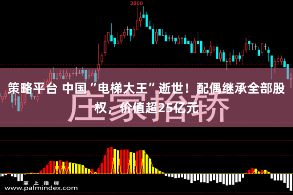 策略平台 中国“电梯大王”逝世！配偶继承全部股权，价值超25亿元