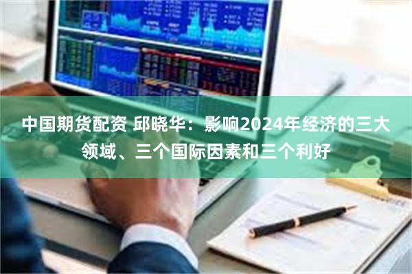 中国期货配资 邱晓华：影响2024年经济的三大领域、三个国际因素和三个利好