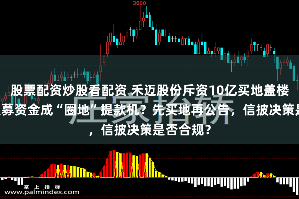 股票配资炒股看配资 禾迈股份斥资10亿买地盖楼：48亿超募资金成“圈地”提款机？先买地再公告，信披决策是否合规？