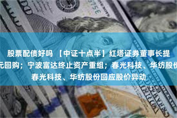 股票配债好吗 【中证十点半】红塔证券董事长提议1亿元—2亿元回购；宁波富达终止资产重组；春光科技、华纺股份回应股价异动