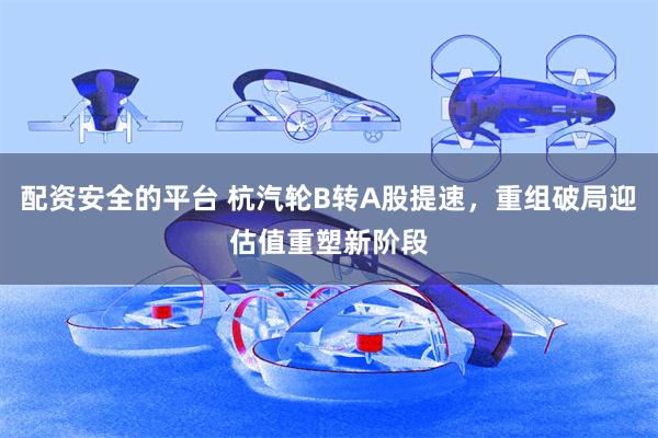 配资安全的平台 杭汽轮B转A股提速，重组破局迎估值重塑新阶段