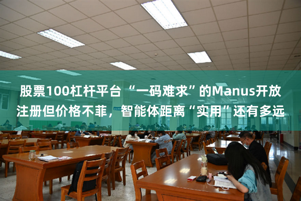 股票100杠杆平台 “一码难求”的Manus开放注册但价格不菲，智能体距离“实用”还有多远