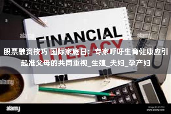 股票融资技巧 国际家庭日：专家呼吁生育健康应引起准父母的共同重视_生殖_夫妇_孕产妇