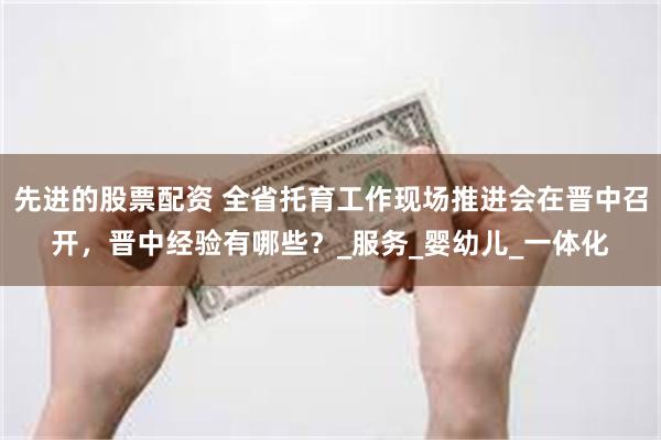 先进的股票配资 全省托育工作现场推进会在晋中召开，晋中经验有哪些？_服务_婴幼儿_一体化
