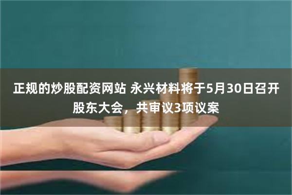 正规的炒股配资网站 永兴材料将于5月30日召开股东大会，共审议3项议案