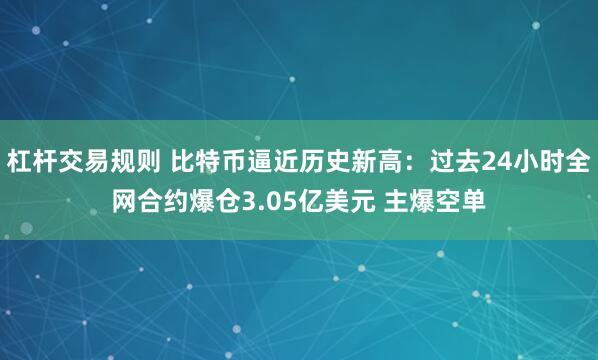 杠杆交易规则 比特币逼近历史新高：过去24小时全网合约爆仓3.05亿美元 主爆空单