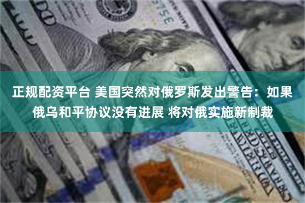正规配资平台 美国突然对俄罗斯发出警告：如果俄乌和平协议没有进展 将对俄实施新制裁