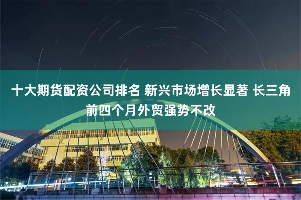 十大期货配资公司排名 新兴市场增长显著 长三角前四个月外贸强势不改