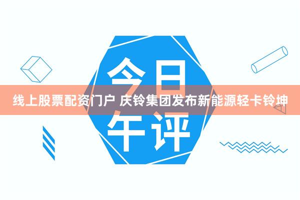 线上股票配资门户 庆铃集团发布新能源轻卡铃坤