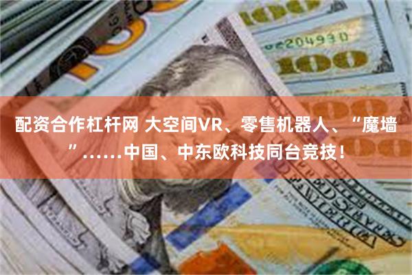 配资合作杠杆网 大空间VR、零售机器人、“魔墙”……中国、中东欧科技同台竞技！