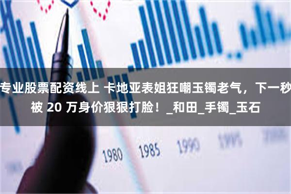 专业股票配资线上 卡地亚表姐狂嘲玉镯老气，下一秒被 20 万身价狠狠打脸！_和田_手镯_玉石