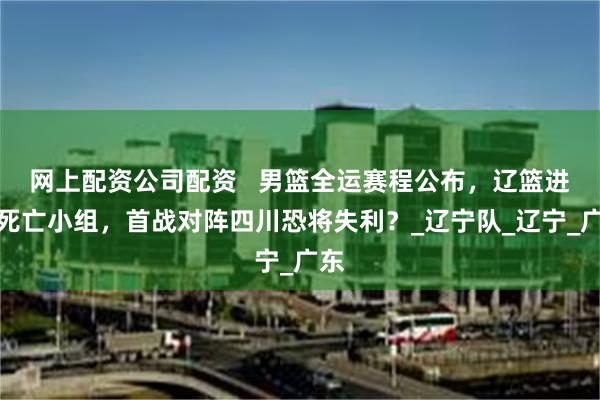 网上配资公司配资   男篮全运赛程公布，辽篮进入死亡小组，首战对阵四川恐将失利？_辽宁队_辽宁_广东
