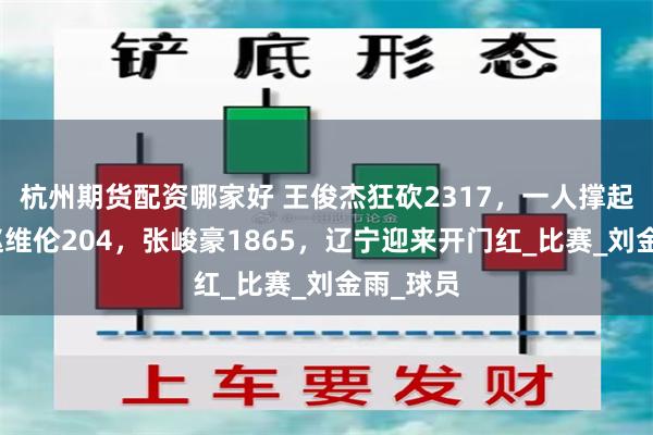 杭州期货配资哪家好 王俊杰狂砍2317，一人撑起全局！赵维伦204，张峻豪1865，辽宁迎来开门红_比赛_刘金雨_球员