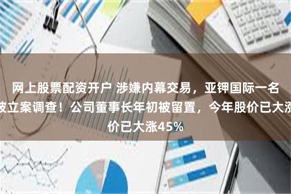 网上股票配资开户 涉嫌内幕交易，亚钾国际一名监事被立案调查！公司董事长年初被留置，今年股价已大涨45%