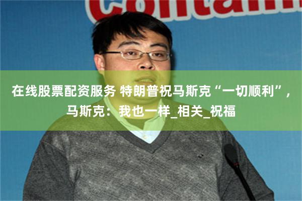 在线股票配资服务 特朗普祝马斯克“一切顺利”，马斯克：我也一样_相关_祝福