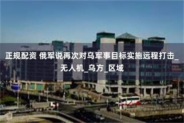 正规配资 俄军说再次对乌军事目标实施远程打击_无人机_乌方_区域