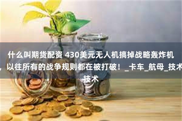 什么叫期货配资 430美元无人机搞掉战略轰炸机，以往所有的战争规则都在被打破！_卡车_航母_技术