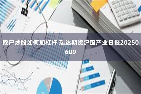 散户炒股如何加杠杆 瑞达期货沪镍产业日报20250609