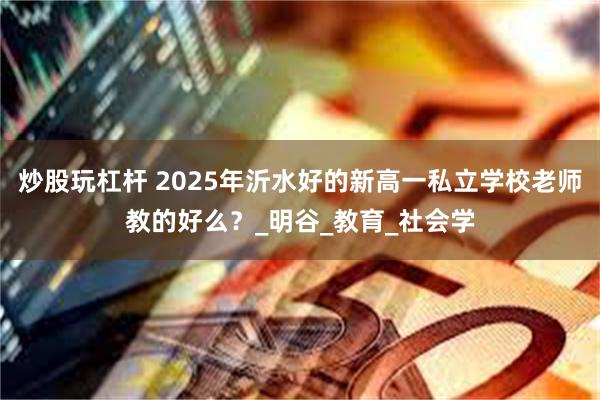 炒股玩杠杆 2025年沂水好的新高一私立学校老师教的好么？_明谷_教育_社会学