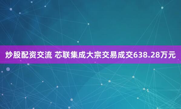 炒股配资交流 芯联集成大宗交易成交638.28万元