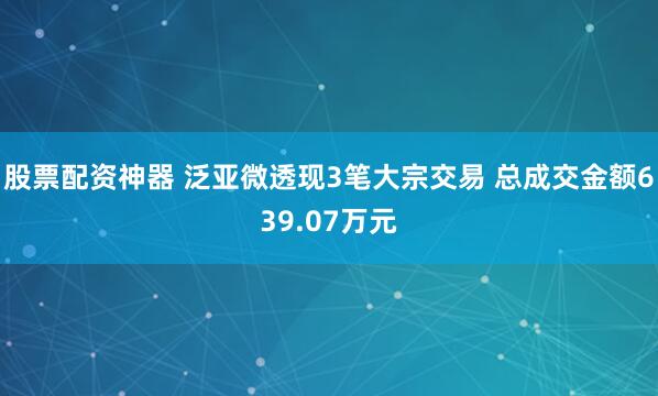 股票配资神器 泛亚微透现3笔大宗交易 总成交金额639.07万元