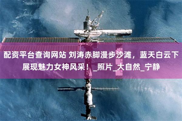 配资平台查询网站 刘涛赤脚漫步沙滩,蓝天白云下展现魅力女神风采!_照片_大自然_宁静