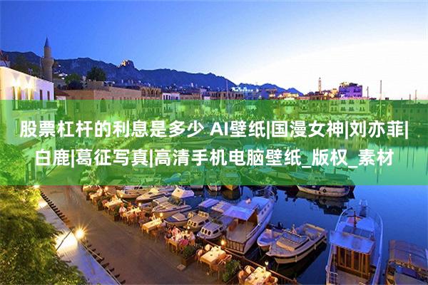 股票杠杆的利息是多少 AI壁纸|国漫女神|刘亦菲|白鹿|葛征写真|高清手机电脑壁纸_版权_素材