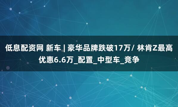 低息配资网 新车 | 豪华品牌跌破17万/ 林肯Z最高优惠6.6万_配置_中型车_竞争